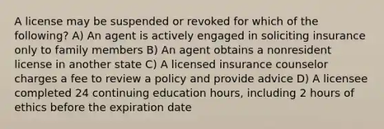 A license may be suspended or revoked for which of the following? A) An agent is actively engaged in soliciting insurance only to family members B) An agent obtains a nonresident license in another state C) A licensed insurance counselor charges a fee to review a policy and provide advice D) A licensee completed 24 continuing education hours, including 2 hours of ethics before the expiration date