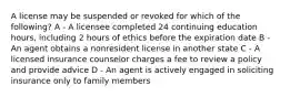 A license may be suspended or revoked for which of the following? A - A licensee completed 24 continuing education hours, including 2 hours of ethics before the expiration date B - An agent obtains a nonresident license in another state C - A licensed insurance counselor charges a fee to review a policy and provide advice D - An agent is actively engaged in soliciting insurance only to family members