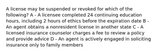 A license may be suspended or revoked for which of the following? A - A licensee completed 24 continuing education hours, including 2 hours of ethics before the expiration date B - An agent obtains a nonresident license in another state C - A licensed insurance counselor charges a fee to review a policy and provide advice D - An agent is actively engaged in soliciting insurance only to family members