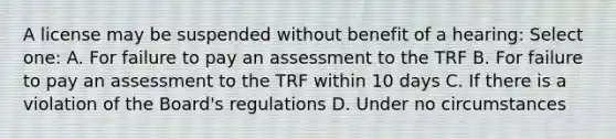 A license may be suspended without benefit of a hearing: Select one: A. For failure to pay an assessment to the TRF B. For failure to pay an assessment to the TRF within 10 days C. If there is a violation of the Board's regulations D. Under no circumstances