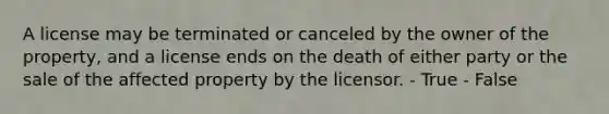 A license may be terminated or canceled by the owner of the property, and a license ends on the death of either party or the sale of the affected property by the licensor. - True - False