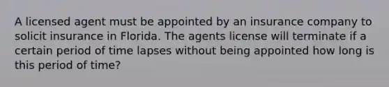 A licensed agent must be appointed by an insurance company to solicit insurance in Florida. The agents license will terminate if a certain period of time lapses without being appointed how long is this period of time?