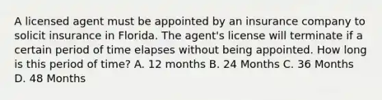 A licensed agent must be appointed by an insurance company to solicit insurance in Florida. The agent's license will terminate if a certain period of time elapses without being appointed. How long is this period of time? A. 12 months B. 24 Months C. 36 Months D. 48 Months