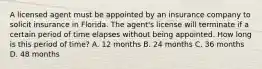 A licensed agent must be appointed by an insurance company to solicit insurance in Florida. The agent's license will terminate if a certain period of time elapses without being appointed. How long is this period of time? A. 12 months B. 24 months C. 36 months D. 48 months