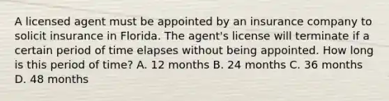 A licensed agent must be appointed by an insurance company to solicit insurance in Florida. The agent's license will terminate if a certain period of time elapses without being appointed. How long is this period of time? A. 12 months B. 24 months C. 36 months D. 48 months