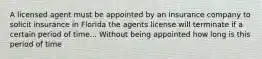 A licensed agent must be appointed by an insurance company to solicit insurance in Florida the agents license will terminate if a certain period of time... Without being appointed how long is this period of time