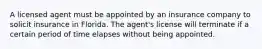 A licensed agent must be appointed by an insurance company to solicit insurance in Florida. The agent's license will terminate if a certain period of time elapses without being appointed.