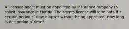 A licensed agent must be appointed by insurance company to solicit insurance in Florida. The agents license will terminate if a certain period of time elapses without being appointed. How long is this period of time?