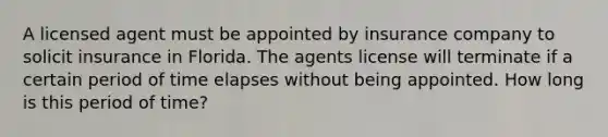 A licensed agent must be appointed by insurance company to solicit insurance in Florida. The agents license will terminate if a certain period of time elapses without being appointed. How long is this period of time?