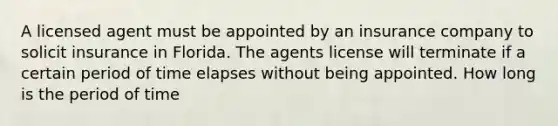 A licensed agent must be appointed by an insurance company to solicit insurance in Florida. The agents license will terminate if a certain period of time elapses without being appointed. How long is the period of time