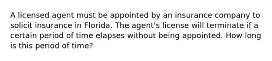 A licensed agent must be appointed by an insurance company to solicit insurance in Florida. The agent's license will terminate if a certain period of time elapses without being appointed. How long is this period of time?