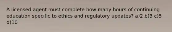 A licensed agent must complete how many hours of continuing education specific to ethics and regulatory updates? a)2 b)3 c)5 d)10