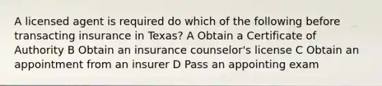 A licensed agent is required do which of the following before transacting insurance in Texas? A Obtain a Certificate of Authority B Obtain an insurance counselor's license C Obtain an appointment from an insurer D Pass an appointing exam