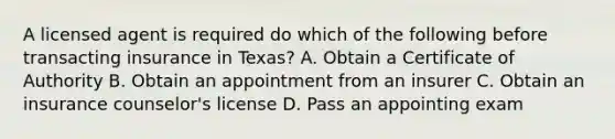 A licensed agent is required do which of the following before transacting insurance in Texas? A. Obtain a Certificate of Authority B. Obtain an appointment from an insurer C. Obtain an insurance counselor's license D. Pass an appointing exam