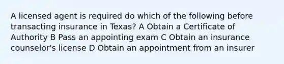 A licensed agent is required do which of the following before transacting insurance in Texas? A Obtain a Certificate of Authority B Pass an appointing exam C Obtain an insurance counselor's license D Obtain an appointment from an insurer