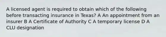 A licensed agent is required to obtain which of the following before transacting insurance in Texas? A An appointment from an insurer B A Certificate of Authority C A temporary license D A CLU designation