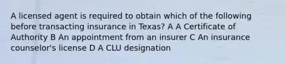 A licensed agent is required to obtain which of the following before transacting insurance in Texas? A A Certificate of Authority B An appointment from an insurer C An insurance counselor's license D A CLU designation