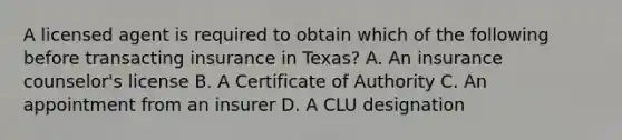 A licensed agent is required to obtain which of the following before transacting insurance in Texas? A. An insurance counselor's license B. A Certificate of Authority C. An appointment from an insurer D. A CLU designation