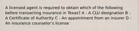 A licensed agent is required to obtain which of the following before transacting insurance in Texas? A - A CLU designation B - A Certificate of Authority C - An appointment from an insurer D - An insurance counselor's license