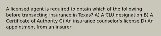 A licensed agent is required to obtain which of the following before transacting insurance in Texas? A) A CLU designation B) A Certificate of Authority C) An insurance counselor's license D) An appointment from an insurer