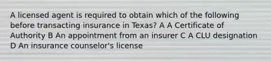 A licensed agent is required to obtain which of the following before transacting insurance in Texas? A A Certificate of Authority B An appointment from an insurer C A CLU designation D An insurance counselor's license