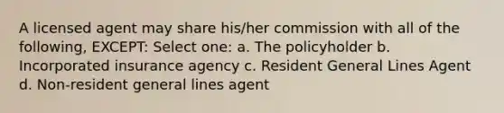 A licensed agent may share his/her commission with all of the following, EXCEPT: Select one: a. The policyholder b. Incorporated insurance agency c. Resident General Lines Agent d. Non-resident general lines agent