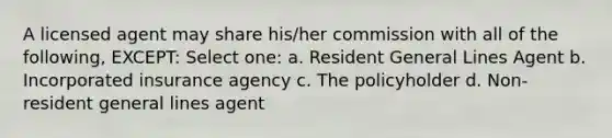 A licensed agent may share his/her commission with all of the following, EXCEPT: Select one: a. Resident General Lines Agent b. Incorporated insurance agency c. The policyholder d. Non-resident general lines agent