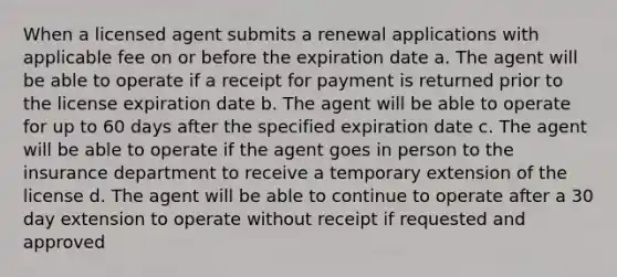 When a licensed agent submits a renewal applications with applicable fee on or before the expiration date a. The agent will be able to operate if a receipt for payment is returned prior to the license expiration date b. The agent will be able to operate for up to 60 days after the specified expiration date c. The agent will be able to operate if the agent goes in person to the insurance department to receive a temporary extension of the license d. The agent will be able to continue to operate after a 30 day extension to operate without receipt if requested and approved