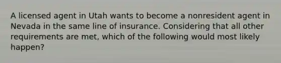 A licensed agent in Utah wants to become a nonresident agent in Nevada in the same line of insurance. Considering that all other requirements are met, which of the following would most likely happen?