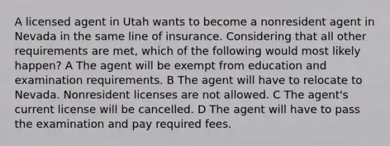 A licensed agent in Utah wants to become a nonresident agent in Nevada in the same line of insurance. Considering that all other requirements are met, which of the following would most likely happen? A The agent will be exempt from education and examination requirements. B The agent will have to relocate to Nevada. Nonresident licenses are not allowed. C The agent's current license will be cancelled. D The agent will have to pass the examination and pay required fees.