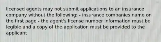 licensed agents may not submit applications to an insurance company without the following: - insurance companies name on the first page - the agent's license number information must be legible and a copy of the application must be provided to the applicant