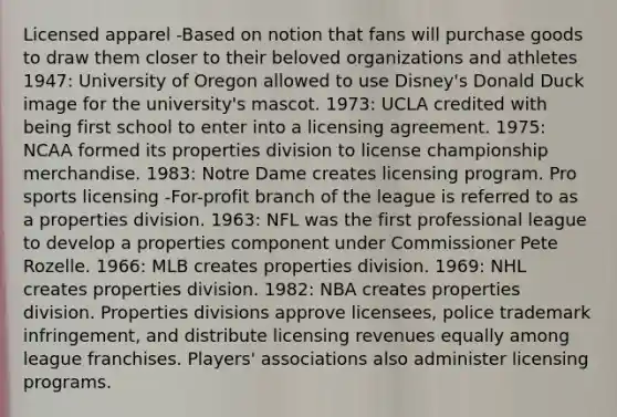 Licensed apparel -Based on notion that fans will purchase goods to draw them closer to their beloved organizations and athletes 1947: University of Oregon allowed to use Disney's Donald Duck image for the university's mascot. 1973: UCLA credited with being first school to enter into a licensing agreement. 1975: NCAA formed its properties division to license championship merchandise. 1983: Notre Dame creates licensing program. Pro sports licensing -For-profit branch of the league is referred to as a properties division. 1963: NFL was the first professional league to develop a properties component under Commissioner Pete Rozelle. 1966: MLB creates properties division. 1969: NHL creates properties division. 1982: NBA creates properties division. Properties divisions approve licensees, police trademark infringement, and distribute licensing revenues equally among league franchises. Players' associations also administer licensing programs.