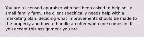 You are a licensed appraiser who has been asked to help sell a small family farm. The client specifically needs help with a marketing plan, deciding what improvements should be made to the property and how to handle an offer when one comes in. If you accept this assignment you are