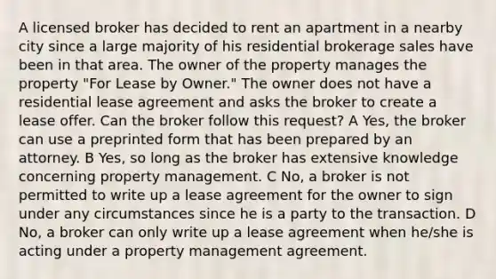 A licensed broker has decided to rent an apartment in a nearby city since a large majority of his residential brokerage sales have been in that area. The owner of the property manages the property "For Lease by Owner." The owner does not have a residential lease agreement and asks the broker to create a lease offer. Can the broker follow this request? A Yes, the broker can use a preprinted form that has been prepared by an attorney. B Yes, so long as the broker has extensive knowledge concerning property management. C No, a broker is not permitted to write up a lease agreement for the owner to sign under any circumstances since he is a party to the transaction. D No, a broker can only write up a lease agreement when he/she is acting under a property management agreement.