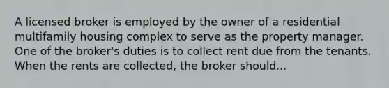 A licensed broker is employed by the owner of a residential multifamily housing complex to serve as the property manager. One of the broker's duties is to collect rent due from the tenants. When the rents are collected, the broker should...