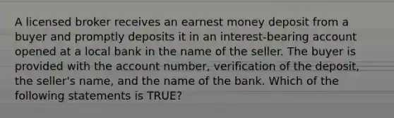 A licensed broker receives an earnest money deposit from a buyer and promptly deposits it in an interest-bearing account opened at a local bank in the name of the seller. The buyer is provided with the account number, verification of the deposit, the seller's name, and the name of the bank. Which of the following statements is TRUE?