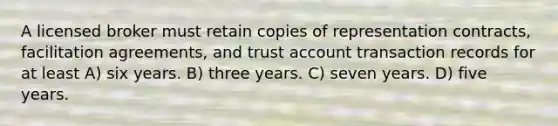 A licensed broker must retain copies of representation contracts, facilitation agreements, and trust account transaction records for at least A) six years. B) three years. C) seven years. D) five years.