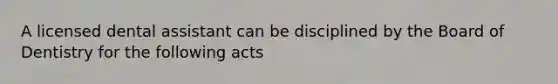 A licensed dental assistant can be disciplined by the Board of Dentistry for the following acts