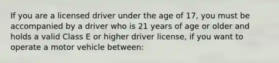 If you are a licensed driver under the age of 17, you must be accompanied by a driver who is 21 years of age or older and holds a valid Class E or higher driver license, if you want to operate a motor vehicle between: