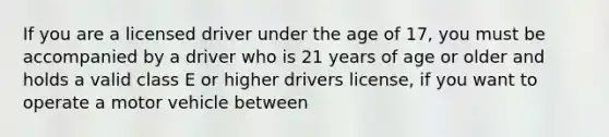 If you are a licensed driver under the age of 17, you must be accompanied by a driver who is 21 years of age or older and holds a valid class E or higher drivers license, if you want to operate a motor vehicle between