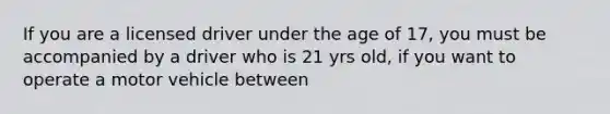 If you are a licensed driver under the age of 17, you must be accompanied by a driver who is 21 yrs old, if you want to operate a motor vehicle between