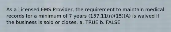 As a Licensed EMS Provider, the requirement to maintain medical records for a minimum of 7 years (157.11(n)(15)(A) is waived if the business is sold or closes. a. TRUE b. FALSE