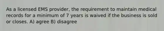 As a licensed EMS provider, the requirement to maintain medical records for a minimum of 7 years is waived if the business is sold or closes. A) agree B) disagree