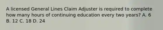 A licensed General Lines Claim Adjuster is required to complete how many hours of continuing education every two years? A. 6 B. 12 C. 18 D. 24