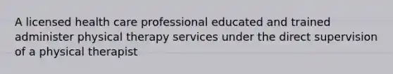 A licensed health care professional educated and trained administer physical therapy services under the direct supervision of a physical therapist