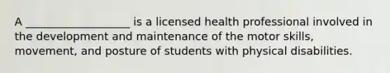 A ___________________ is a licensed health professional involved in the development and maintenance of the motor skills, movement, and posture of students with physical disabilities.