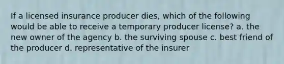 If a licensed insurance producer dies, which of the following would be able to receive a temporary producer license? a. the new owner of the agency b. the surviving spouse c. best friend of the producer d. representative of the insurer