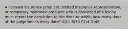 A licensed insurance producer, limited insurance representative, or temporary insurance producer who is convicted of a felony must report the conviction to the director within how many days of the judgement's entry date? A)21 B)30 C)14 D)45