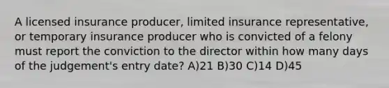 A licensed insurance producer, limited insurance representative, or temporary insurance producer who is convicted of a felony must report the conviction to the director within how many days of the judgement's entry date? A)21 B)30 C)14 D)45