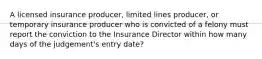 A licensed insurance producer, limited lines producer, or temporary insurance producer who is convicted of a felony must report the conviction to the Insurance Director within how many days of the judgement's entry date?